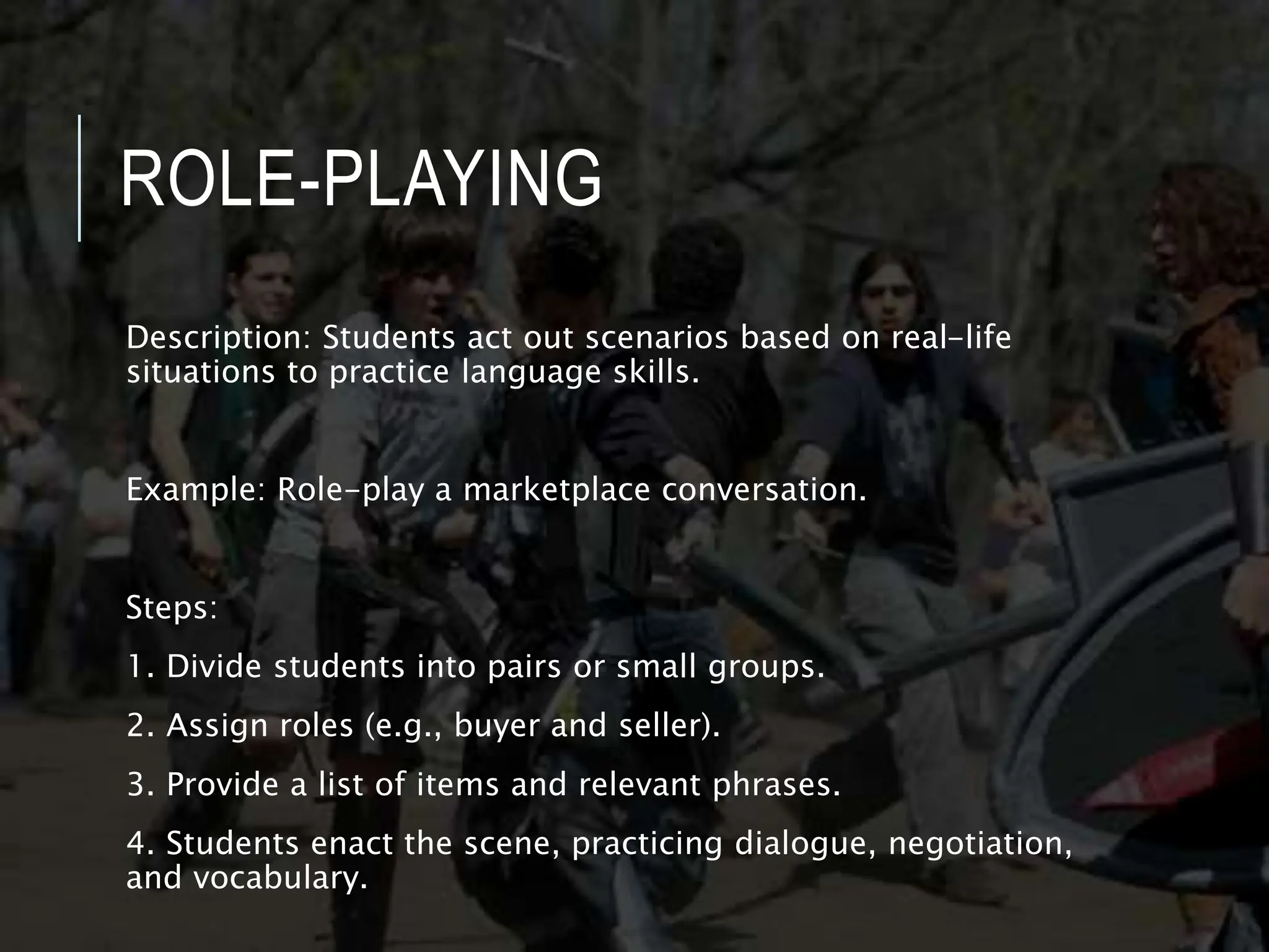 ROLE-PLAYING
Description: Students act out scenarios based on real-life
situations to practice language skills.
Example: Role-play a marketplace conversation.
Steps:
1. Divide students into pairs or small groups.
2. Assign roles (e.g., buyer and seller).
3. Provide a list of items and relevant phrases.
4. Students enact the scene, practicing dialogue, negotiation,
and vocabulary.
 