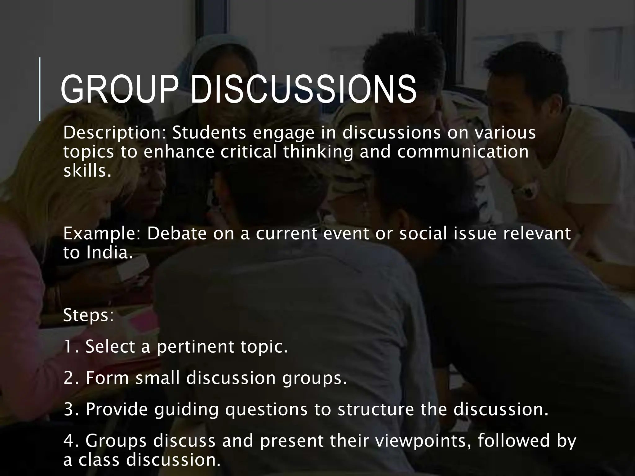 GROUP DISCUSSIONS
Description: Students engage in discussions on various
topics to enhance critical thinking and communication
skills.
Example: Debate on a current event or social issue relevant
to India.
Steps:
1. Select a pertinent topic.
2. Form small discussion groups.
3. Provide guiding questions to structure the discussion.
4. Groups discuss and present their viewpoints, followed by
a class discussion.
 