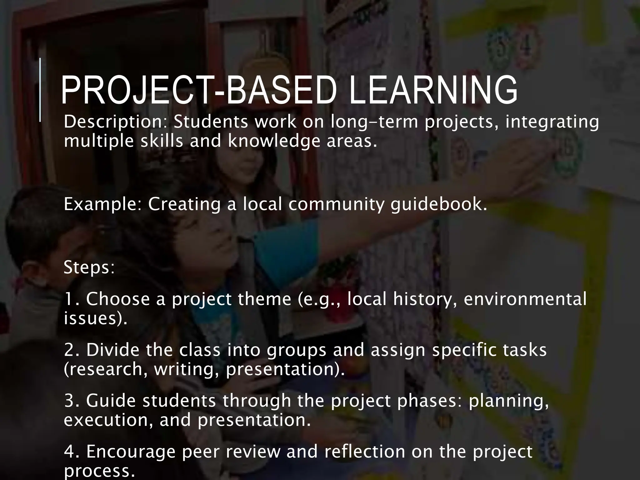 PROJECT-BASED LEARNING
Description: Students work on long-term projects, integrating
multiple skills and knowledge areas.
Example: Creating a local community guidebook.
Steps:
1. Choose a project theme (e.g., local history, environmental
issues).
2. Divide the class into groups and assign specific tasks
(research, writing, presentation).
3. Guide students through the project phases: planning,
execution, and presentation.
4. Encourage peer review and reflection on the project
process.
 