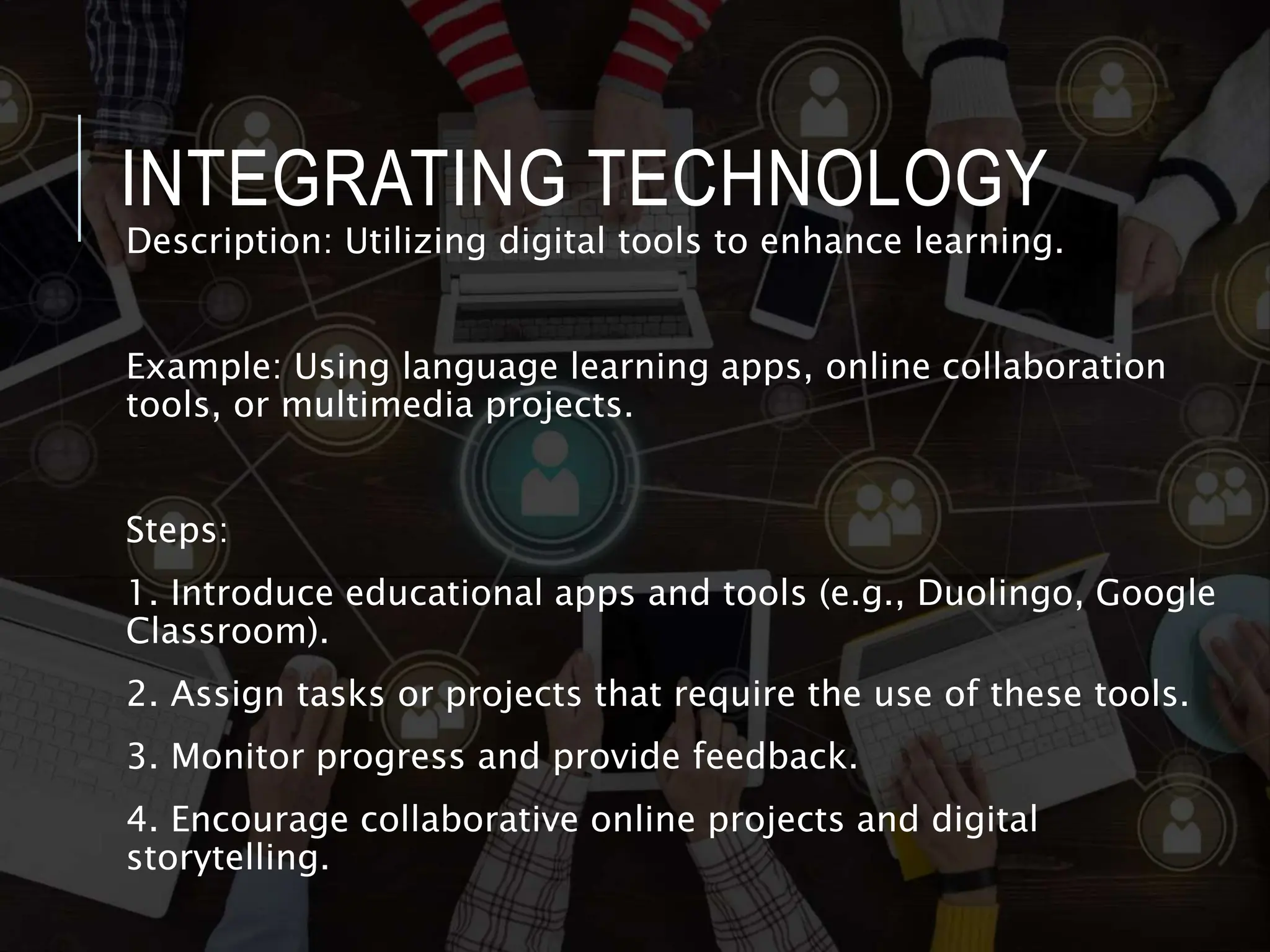 INTEGRATING TECHNOLOGY
Description: Utilizing digital tools to enhance learning.
Example: Using language learning apps, online collaboration
tools, or multimedia projects.
Steps:
1. Introduce educational apps and tools (e.g., Duolingo, Google
Classroom).
2. Assign tasks or projects that require the use of these tools.
3. Monitor progress and provide feedback.
4. Encourage collaborative online projects and digital
storytelling.
 