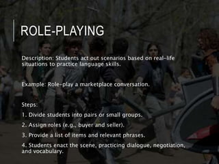 ROLE-PLAYING
Description: Students act out scenarios based on real-life
situations to practice language skills.
Example: Role-play a marketplace conversation.
Steps:
1. Divide students into pairs or small groups.
2. Assign roles (e.g., buyer and seller).
3. Provide a list of items and relevant phrases.
4. Students enact the scene, practicing dialogue, negotiation,
and vocabulary.
 