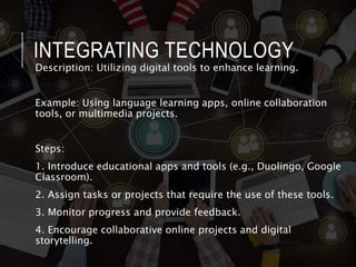 INTEGRATING TECHNOLOGY
Description: Utilizing digital tools to enhance learning.
Example: Using language learning apps, online collaboration
tools, or multimedia projects.
Steps:
1. Introduce educational apps and tools (e.g., Duolingo, Google
Classroom).
2. Assign tasks or projects that require the use of these tools.
3. Monitor progress and provide feedback.
4. Encourage collaborative online projects and digital
storytelling.
 
