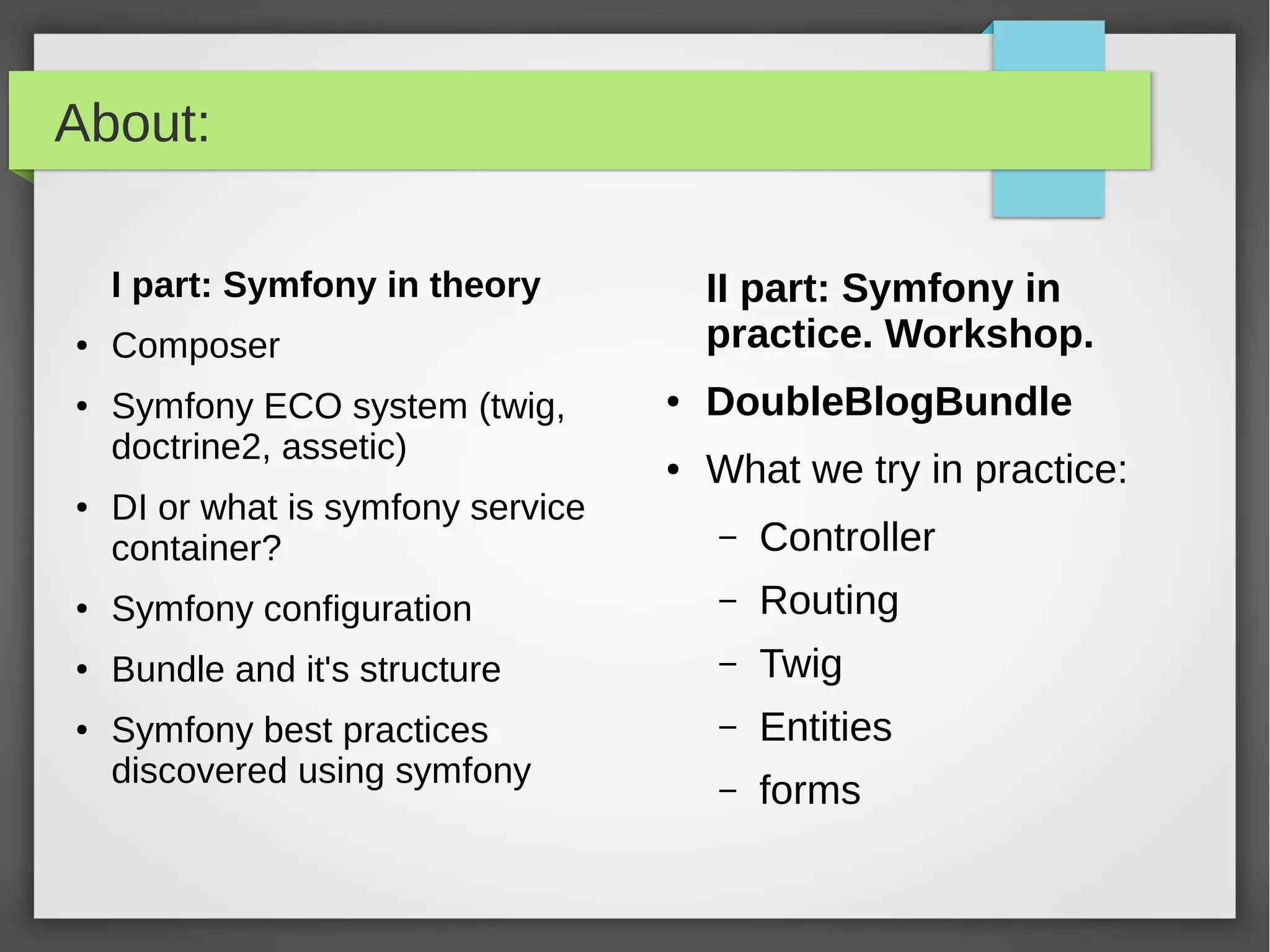 About: I part: Symfony in theory ● Composer ● Symfony ECO system (twig, doctrine2, assetic) ● DI or what is symfony service container? ● Symfony configuration ● Routing ● Bundle and it's structure ● Symfony best practices discovered using symfony II part: Symfony in practice. Workshop. ● DoubleBlogBundle ● What we try in practice: – Bundle – Controller – Routing – Twig – Entities – Forms – Services and DI 