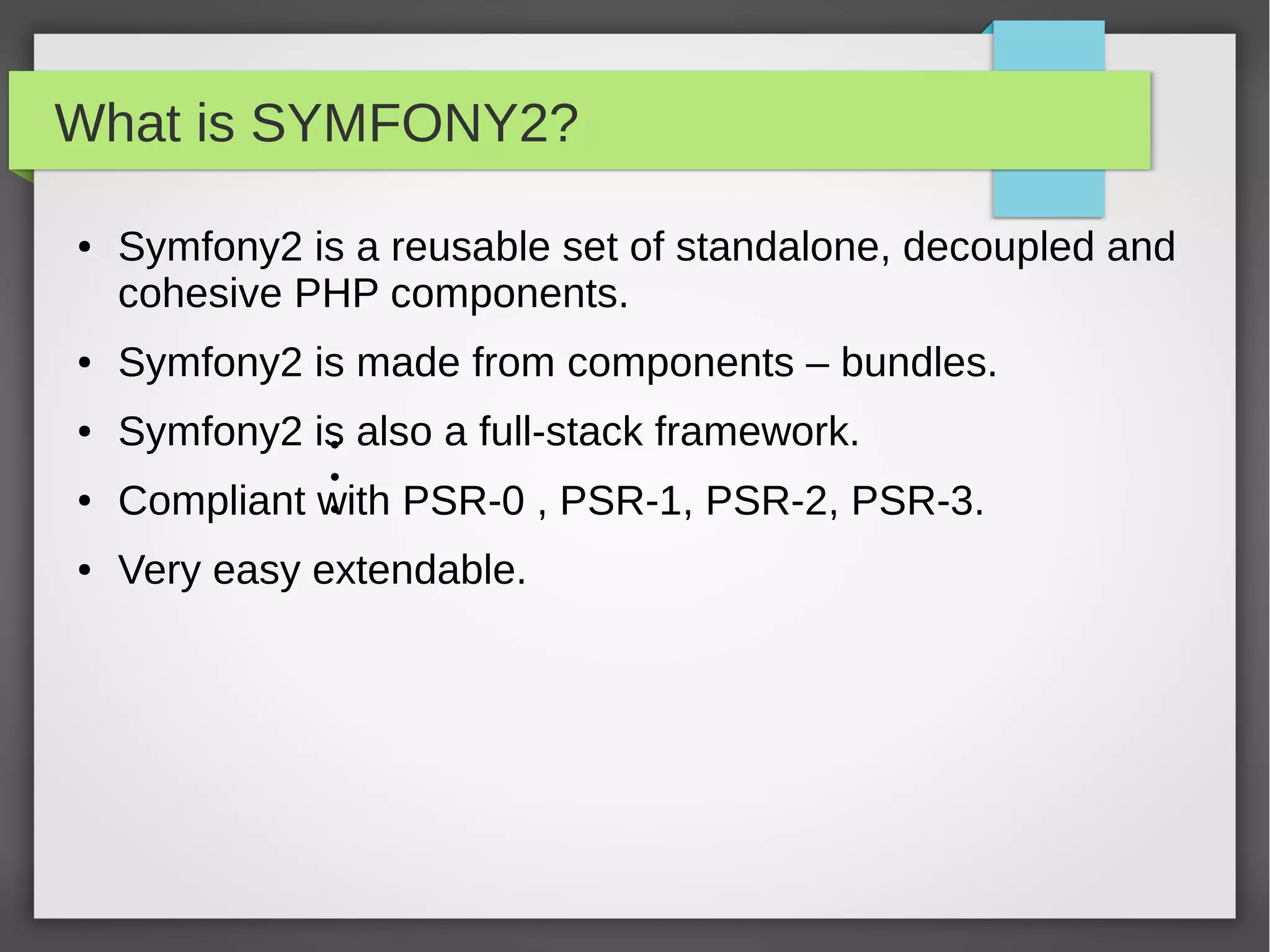 What is SYMFONY2? ● Symfony2 is a reusable set of standalone, decoupled and cohesive PHP components. ● Symfony2 is made from components – bundles. ● Symfony2 is also a full-stack framework. ● Compliant with PSR-0 , PSR-1, PSR-2, PSR-3. ● Very active community ● Most popular PHP project on github.com (873 contributors) 