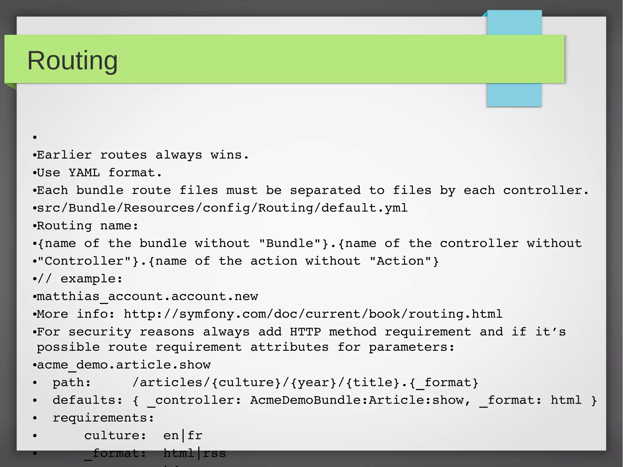 Symfony configuration ● 1. Different formats for configuration: xml, yaml, ini, php, annotations ● 2. The application in general using Yaml files. ● 3. Routing using Yaml files or annotations. ● 4. Service definitions using XML files or yaml. ● 5. Documents and entities using annotations. ● 6. Documents and entity validation using annotations. 