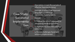Case Study:
Successful
Implementa
tion
• Description: A real-life example of
effective 'learning by doing'
• Example: A school that improved
language skills through
community-based projects.
• Details:
• 1. Outline the school's approach to
integrating hands-on activities.
• 2. Highlight key activities and their
outcomes.
• 3. Discuss challenges faced and
solutions implemented.
 