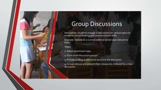 Group Discussions
• Description: Students engage in discussions on various topics to
enhance critical thinking and communication skills.
• Example: Debate on a current event or social issue relevant to
India.
• Steps:
• 1. Select a pertinent topic.
• 2. Form small discussion groups.
• 3. Provide guiding questions to structure the discussion.
• 4. Groups discuss and present their viewpoints, followed by a class
discussion.
 
