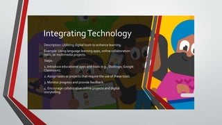 IntegratingTechnology
• Description: Utilizing digital tools to enhance learning.
• Example: Using language learning apps, online collaboration
tools, or multimedia projects.
• Steps:
• 1. Introduce educational apps and tools (e.g., Duolingo, Google
Classroom).
• 2. Assign tasks or projects that require the use of these tools.
• 3. Monitor progress and provide feedback.
• 4. Encourage collaborative online projects and digital
storytelling.
 