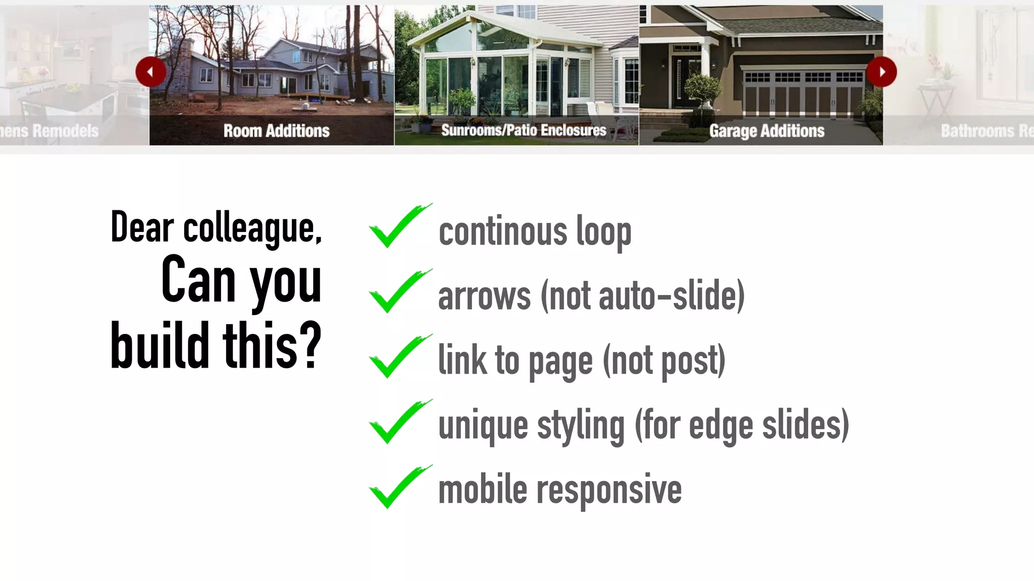 continous loop
arrows (not auto-slide)
link to page (not post)
unique styling (for edge slides)
mobile responsive
Dear colleague,
Can you
build this?
 