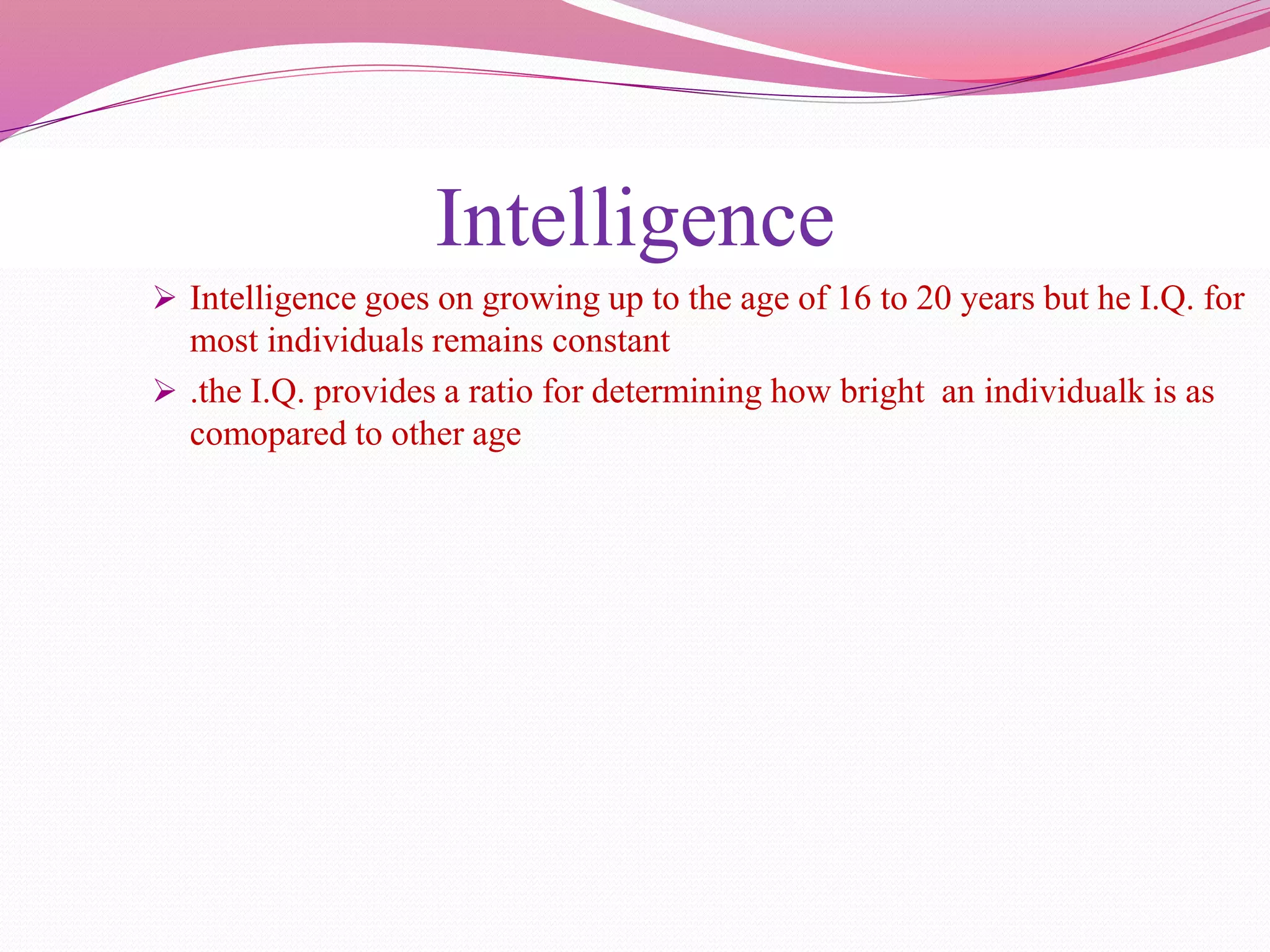 Intelligence
 Intelligence goes on growing up to the age of 16 to 20 years but he I.Q. for
most individuals remains constant
 .the I.Q. provides a ratio for determining how bright an individualk is as
comopared to other age
 