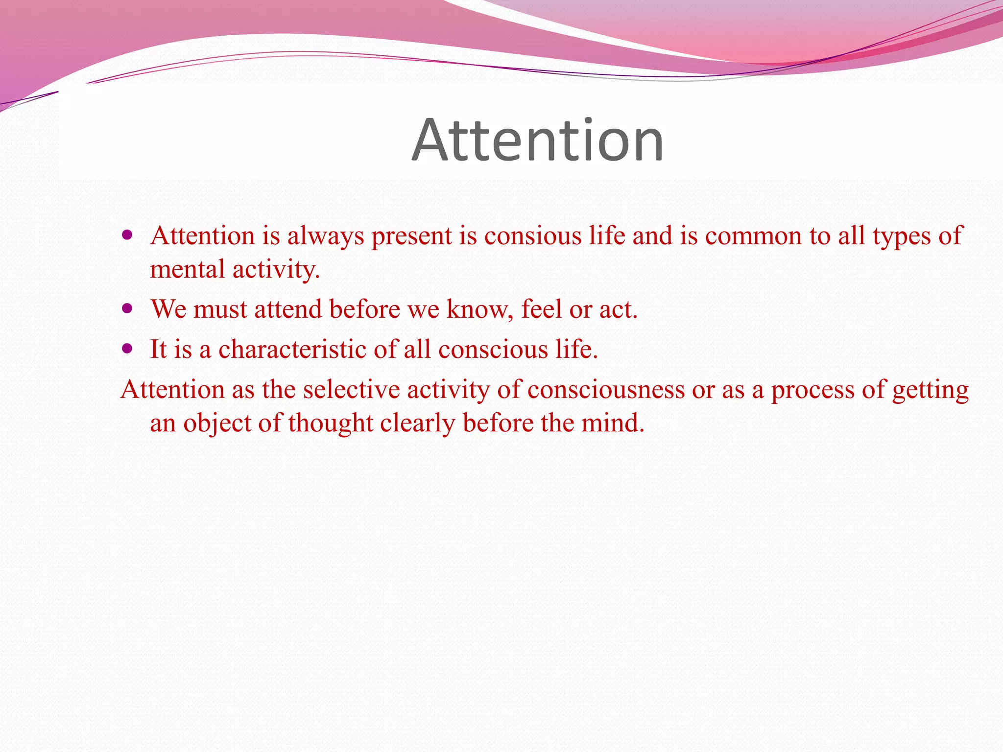 Attention
 Attention is always present is consious life and is common to all types of
mental activity.
 We must attend before we know, feel or act.
 It is a characteristic of all conscious life.
Attention as the selective activity of consciousness or as a process of getting
an object of thought clearly before the mind.
 