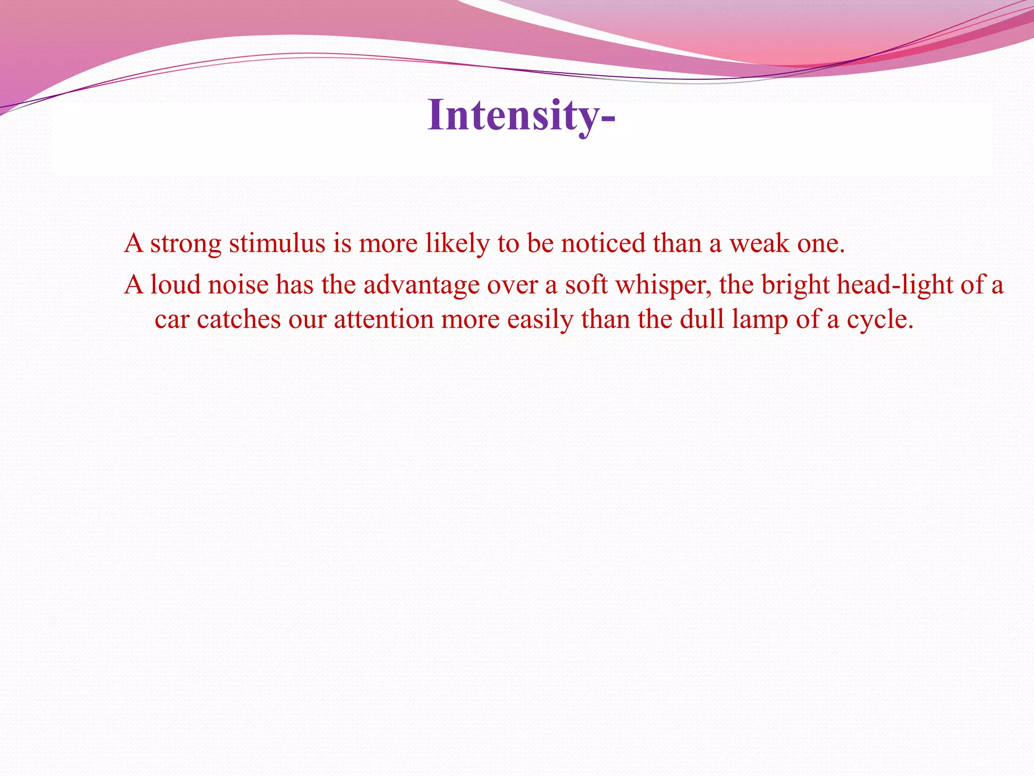 Intensity-
A strong stimulus is more likely to be noticed than a weak one.
A loud noise has the advantage over a soft whisper, the bright head-light of a
car catches our attention more easily than the dull lamp of a cycle.
 