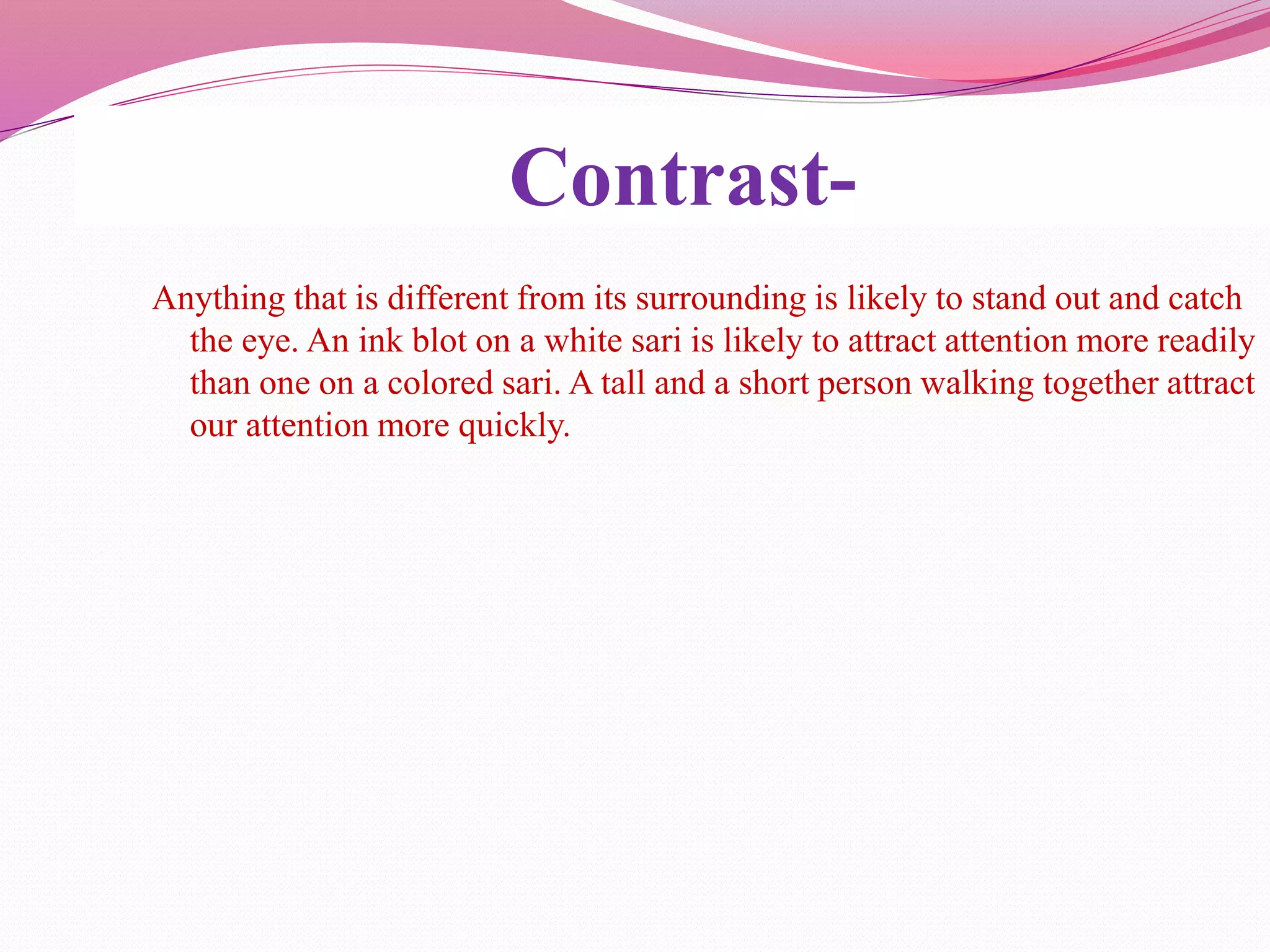Contrast-
Anything that is different from its surrounding is likely to stand out and catch
the eye. An ink blot on a white sari is likely to attract attention more readily
than one on a colored sari. A tall and a short person walking together attract
our attention more quickly.
 