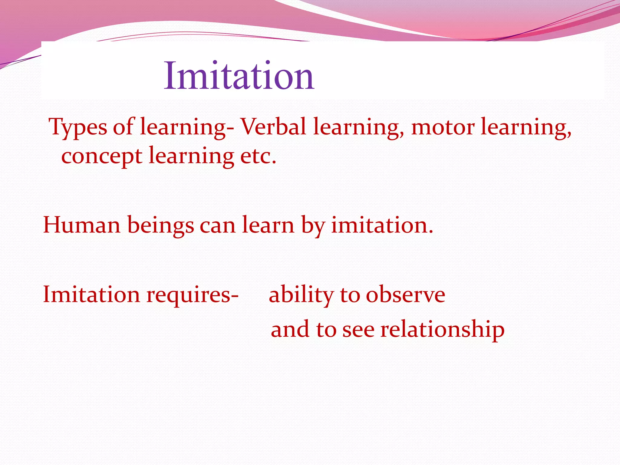 Imitation
Types of learning- Verbal learning, motor learning,
concept learning etc.
Human beings can learn by imitation.
Imitation requires- ability to observe
and to see relationship
 