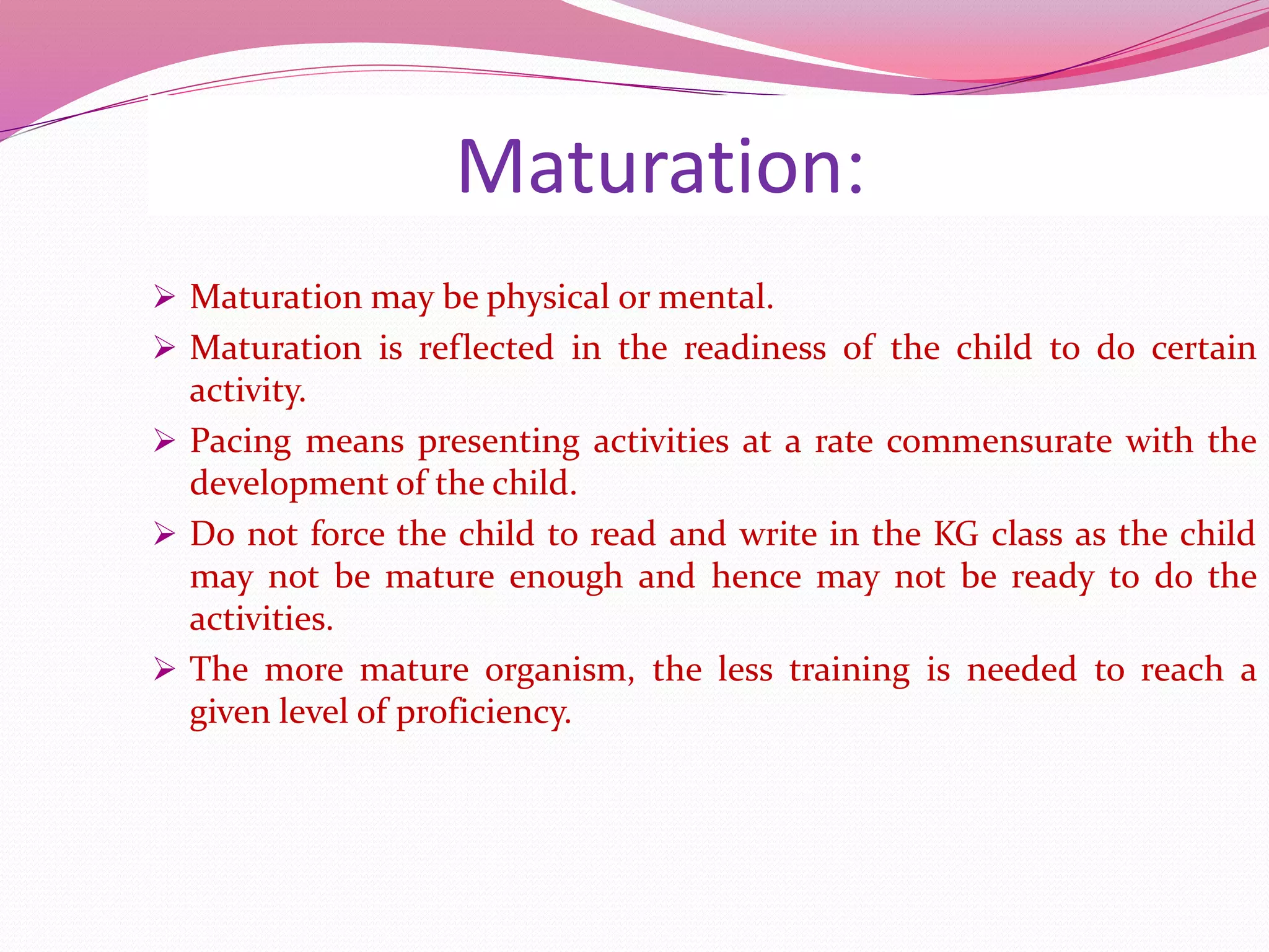 Maturation:
 Maturation may be physical or mental.
 Maturation is reflected in the readiness of the child to do certain
activity.
 Pacing means presenting activities at a rate commensurate with the
development of the child.
 Do not force the child to read and write in the KG class as the child
may not be mature enough and hence may not be ready to do the
activities.
 The more mature organism, the less training is needed to reach a
given level of proficiency.
 
