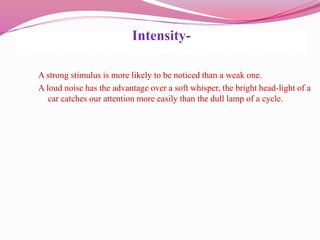 Intensity-
A strong stimulus is more likely to be noticed than a weak one.
A loud noise has the advantage over a soft whisper, the bright head-light of a
car catches our attention more easily than the dull lamp of a cycle.
 
