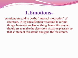 1.Emotions-
emotions are said to be the “ internal motivation” of
attention. In joy and affection we attend to certain
things. In sorrow we like nothing. hence the teacher
should try to make the classroom situation pleasant so
that so student can attend and gain the maximum.
 