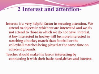 2 Interest and attention-
Interest is a very helpful factor in securing attention. We
attend to objects in which we are interested and we do
not attend to those in which we do not have interest.
A boy interested in hockey will be more interested in
watching a hockey match than football or the
volleyball matches being played at the same time on
adjacent grounds.
Teacher should make his lesson interesting by
connecting it with their basic need,drives and interest.
 