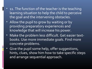 • 11. The function of the teacher is the teaching
learning situation to help the child to perceive
the goal and the intervening obstacles.
• Allow the pupil to grow by waiting or by
providing preparatory experiences and
knowledge that will increase his power.
• Make the problem less difficult. Get easier text-
books. Use more immediate goals. Find more
concrete problems.
• Give the pupil some help, offer suggestions,
hints, clues, show him how to take specific steps
and arrange sequential approach.
 