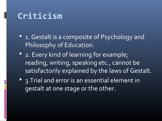 Criticism
 1. Gestalt is a composite of Psychology and
Philosophy of Education.
 2. Every kind of learning for example;
reading, writing, speaking etc., cannot be
satisfactorily explained by the laws of Gestalt.
 3.Trial and error is an essential element in
gestalt at one stage or the other.
 