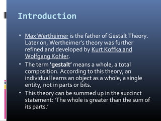 Introduction
• Max Wertheimer is the father of Gestalt Theory.
Later on, Wertheimer’s theory was further
refined and developed by Kurt Koffka and
Wolfgang Kohler.
• The term ‘gestalt’ means a whole, a total
composition. According to this theory, an
individual learns an object as a whole, a single
entity, not in parts or bits.
• This theory can be summed up in the succinct
statement: ‘The whole is greater than the sum of
its parts.’
 