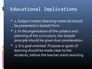Educational Implications
 1. Subject matter (learning material) should
be presented in Gestalt form.
 2. In the organization of the syllabus and
planning of the curriculum, the Gestalt
principle should be given due consideration.
 3. It is goal oriented. Purpose or goals of
learning should be made clear to the
students, before the teacher starts teaching.
 