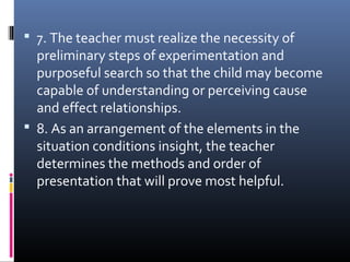  7. The teacher must realize the necessity of
preliminary steps of experimentation and
purposeful search so that the child may become
capable of understanding or perceiving cause
and effect relationships.
 8. As an arrangement of the elements in the
situation conditions insight, the teacher
determines the methods and order of
presentation that will prove most helpful.
 