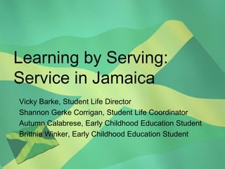 Learning by Serving: Service in Jamaica Vicky Barke, Student Life Director Shannon Gerke Corrigan, Student Life Coordinator Autumn Calabrese, Early Childhood Education Student Brittnie Winker, Early Childhood Education Student 