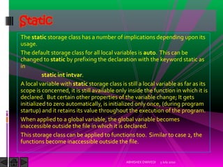 Static
The static storage class has a number of implications depending upon its
usage.
The default storage class for all local variables is auto. This can be
changed to static by prefixing the declaration with the keyword static as
in
          static int intvar.
A local variable with static storage class is still a local variable as far as its
scope is concerned, it is still available only inside the function in which it is
declared. But certain other properties of the variable change; It gets
initialized to zero automatically, is initialized only once, (during program
startup) and it retains its value throughout the execution of the program.
When applied to a global variable, the global variable becomes
inaccessible outside the file in which it is declared.
This storage class can be applied to functions too. Similar to case 2, the
functions become inaccessible outside the file.


                                              ABHISHEK DWIVEDI   3 July 2010
 