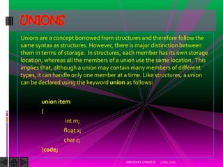 UNIONS
Unions are a concept borrowed from structures and therefore follow the
same syntax as structures. However, there is major distinction between
them in terms of storage. In structures, each member has its own storage
location, whereas all the members of a union use the same location. This
implies that, although a union may contain many members of different
types, it can handle only one member at a time. Like structures, a union
can be declared using the keyword union as follows:


        union item
        {
                 int m;
                 float x;
                 char c;
        }code;
                                        ABHISHEK DWIVEDI   3 July 2010
 