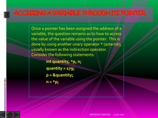 ACCESSING A VARIABLE THROUGH ITS POINTER

     Once a pointer has been assigned the address of a
     variable, the question remains as to how to access
     the value of the variable using the pointer. This is
     done by using another unary operator * (asterisk),
     usually known as the indirection operator.
     Consider the following statements:
             int quantity, *p, n;
             quantity = 179;
             p = &quantity;
             n = *p;




                                      ABHISHEK DWIVEDI   3 July 2010
 
