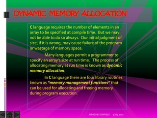 DYNAMIC MEMORY ALLOCATION

   C language requires the number of elements in an
   array to be specified at compile time. But we may
   not be able to do so always. Our initial judgment of
   size, if it is wrong, may cause failure of the program
   or wastage of memory space.
            Many languages permit a programmer to
   specify an array’s size at run time. The process of
   allocating memory at run time is known as dynamic
   memory allocation.
           In C language there are four library routines
   known as “memory management functions” that
   can be used for allocating and freeing memory
   during program execution.



                                     ABHISHEK DWIVEDI   3 July 2010
 