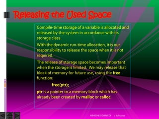 Releasing the Used Space
     Compile-time storage of a variable is allocated and
     released by the system in accordance with its
     storage class.
     With the dynamic run-time allocation, it is our
     responsibility to release the space when it is not
     required.
     The release of storage space becomes important
     when the storage is limited. We may release that
     block of memory for future use, using the free
     function:
             free(ptr);
     ptr is a pointer to a memory block which has
     already been created by malloc or calloc.



                                   ABHISHEK DWIVEDI   3 July 2010
 