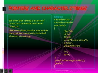 POINTERS AND CHARACTER STRINGS

                                         Program
We know that a string is an array of     #include<stdio.h>
characters, terminated with a null       #include<conio.h>
character.                               void main()
                                         {
Like in one-dimensional arrays, we can               char *str;
use a pointer to access the individual               int i=0;
characters in a string.                              clrscr();
                                                     printf(“Enter a string:”);
                                                     gets(str);
                                                     while(*str!=’0’)
                                           {
                                                      i++;
                                                     str++;
                                           }
                                           printf(“nThe length is:%d”,i);
                                           getch();
                                         }
                                          ABHISHEK DWIVEDI   3 July 2010
 