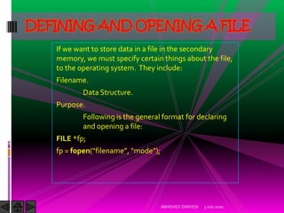 DEFINING AND OPENING A FILE
   If we want to store data in a file in the secondary
   memory, we must specify certain things about the file,
   to the operating system. They include:
   Filename.
           Data Structure.
   Purpose.
           Following is the general format for declaring
           and opening a file:
   FILE *fp;
   fp = fopen(“filename”, “mode”);




                                     ABHISHEK DWIVEDI   3 July 2010
 