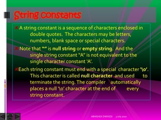 String constants
 A string constant is a sequence of characters enclosed in
      double quotes. The characters may be letters,
      numbers, blank space or special characters.
 Note that “” is null string or empty string. And the
      single string constant “A” is not equivalent to the
      single character constant ‘A’.
 Each string constant must end with a special character ‘0’.
      This character is called null character and used    to
      terminate the string. The compiler automatically
      places a null ‘0’ character at the end of    every
      string constant.


                                  ABHISHEK DWIVEDI   3 July 2010
 