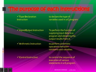 The purpose of each instructions
    Type Declaration           to declare the type of
   instruction                  variables used in a C program



    Input/Output instruction   To perform the function of
                                supplying input data to a
                                program and obtaining the
                                output results from it.

    Arithmetic instruction     to perform arithmetic
                                operations between
                                constants and variables.


    Control instruction        to control the sequence of
                                execution of various
                                statements in a C program.

                                     ABHISHEK DWIVEDI   3 July 2010
 