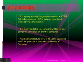 Introducing C
     C is a programming language developed at AT & T
    Bell Laboratories of USA in 1972, designed and
    written by “Dennis Ritchie”.


     C is highly portable i.e., software written for one
    computer can be run on another computer.


     An important feature of ‘C’ is its ability to extend
    itself. A C program is basically a collection of
    functions.




                                     ABHISHEK DWIVEDI   3 July 2010
 