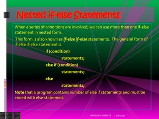 Nested if-else Statements
When a series of conditions are involved, we can use more than one if-else
statement in nested form.
 This form is also known as if-else if-else statements. The general form of
if-else if-else statement is
                 if (condition)
                          statements;
                 else if (condition)
                          statements;
                 else
                          statements;
Note that a program contains number of else if statements and must be
ended with else statement.


                                          ABHISHEK DWIVEDI   3 July 2010
 