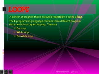 LOOPS
A portion of program that is executed repeatedly is called a loop.
The C programming language contains three different program
statements for program looping. They are
     For loop
     While loop
     Do-While loop




                                          ABHISHEK DWIVEDI   3 July 2010
 