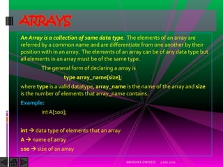 ARRAYS
An Array is a collection of same data type. The elements of an array are
referred by a common name and are differentiate from one another by their
position with in an array. The elements of an array can be of any data type but
all elements in an array must be of the same type.
        The general form of declaring a array is
                  type array_name[size];
where type is a valid datatype, array_name is the name of the array and size
is the number of elements that array_name contains.
Example:
        int A[100];


int  data type of elements that an array
A  name of array
100  size of an array

                                            ABHISHEK DWIVEDI   3 July 2010
 