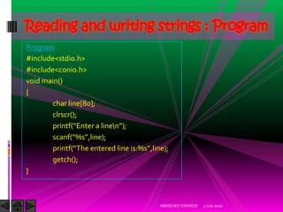 Reading and writing strings : Program
Program
#include<stdio.h>
#include<conio.h>
void main()
{
       char line[80];
       clrscr();
       printf(“Enter a linen”);
       scanf(“%s”,line);
       printf(“The entered line is:%s”,line);
       getch();
}



                                          ABHISHEK DWIVEDI   3 July 2010
 