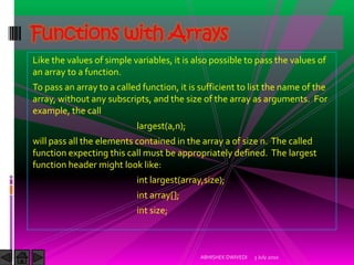 Functions with Arrays
Like the values of simple variables, it is also possible to pass the values of
an array to a function.
To pass an array to a called function, it is sufficient to list the name of the
array, without any subscripts, and the size of the array as arguments. For
example, the call
                           largest(a,n);
will pass all the elements contained in the array a of size n. The called
function expecting this call must be appropriately defined. The largest
function header might look like:
                           int largest(array,size);
                           int array[];
                           int size;



                                            ABHISHEK DWIVEDI   3 July 2010
 
