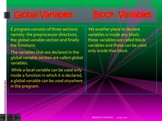 Global Variables                              Block Variables
C program consists of three sections         Yet another place to declare
namely: the preprocessor directives,         variables is inside any block:
the global variable section and finally      these variables are called block
the functions.                               variables and these can be used
The variables that are declared in the       only inside that block.
global variable section are called global
variables.
 While a local variable can be used only
inside a function in which it is declared,
a global variable can be used anywhere
in the program.




                                               ABHISHEK DWIVEDI   3 July 2010
 