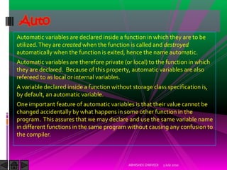Auto
Automatic variables are declared inside a function in which they are to be
utilized. They are created when the function is called and destroyed
automatically when the function is exited, hence the name automatic.
Automatic variables are therefore private (or local) to the function in which
they are declared. Because of this property, automatic variables are also
refereed to as local or internal variables.
A variable declared inside a function without storage class specification is,
by default, an automatic variable.
One important feature of automatic variables is that their value cannot be
changed accidentally by what happens in some other function in the
program. This assures that we may declare and use the same variable name
in different functions in the same program without causing any confusion to
the compiler.



                                             ABHISHEK DWIVEDI   3 July 2010
 