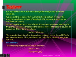 Register
It is possible for use to attribute the register storage class to certain
variables.
We can tell the compiler that a variable should be kept in one of the
machine’s registers, instead of keeping in the memory (where normal
variables are stored).
Since a register access is much faster than a memory access, keeping the
frequently accessed variables in the register will lead to faster execution of
programs. This is done as follows:
                             register int count;
The important point while using register variables is, registers of CPU do
not have addresses. Thus, we should not refer the address of a register
variable.
For example,
The following statement will result an error :
                             register int i;
                             scanf(“%d”,&i);
                                            ABHISHEK DWIVEDI   3 July 2010
 