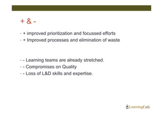 +&-
• + improved prioritization and focussed efforts
• + Improved processes and elimination of waste




• - Learning teams are already stretched.
• - Compromises on Quality
• - Loss of L&D skills and expertise.
 