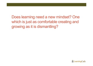 Does learning need a new mindset? One
which is just as comfortable creating and
growing as it is dismantling?
 