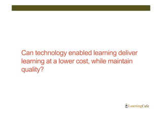 Can technology enabled learning deliver
learning at a lower cost, while maintain
quality?
 