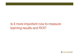 Is it more important now to measure
learning results and ROI?
 
